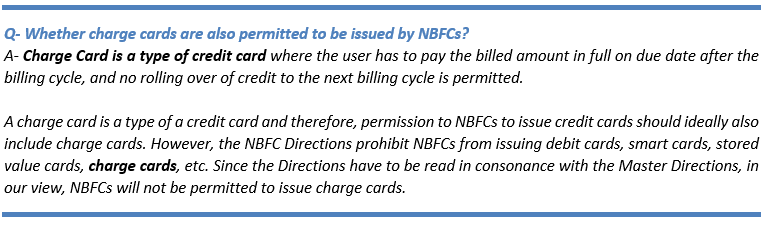 Text Box: Q- Whether charge cards are also permitted to be issued by NBFCs?
A- Charge Card is a type of credit card where the user has to pay the billed amount in full on due date after the billing cycle, and no rolling over of credit to the next billing cycle is permitted. 

A charge card is a type of a credit card and therefore, permission to NBFCs to issue credit cards should ideally also include charge cards. However, the NBFC Directions prohibit NBFCs from issuing debit cards, smart cards, stored value cards, charge cards, etc. Since the Directions have to be read in consonance with the Master Directions, in our view, NBFCs will not be permitted to issue charge cards. 
