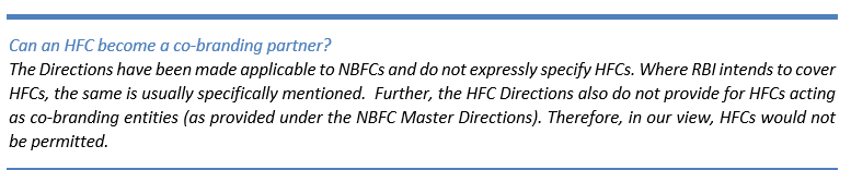 Text Box: Can an HFC become a co-branding partner? 
The Directions have been made applicable to NBFCs and do not expressly specify HFCs. Where RBI intends to cover HFCs, the same is usually specifically mentioned.  Further, the HFC Directions also do not provide for HFCs acting as co-branding entities (as provided under the NBFC Master Directions). Therefore, in our view, HFCs would not be permitted.
