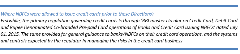Text Box: Where NBFCs were allowed to issue credit cards prior to these Directions?
Erstwhile, the primary regulation governing credit cards is through ‘RBI master circular on Credit Card, Debit Card and Rupee Denominated Co-branded Pre-paid Card operations of Banks and Credit Card issuing NBFCs’ dated July 01, 2015. The same provided for general guidance to banks/NBFCs on their credit card operations, and the systems and controls expected by the regulator in managing the risks in the credit card business
